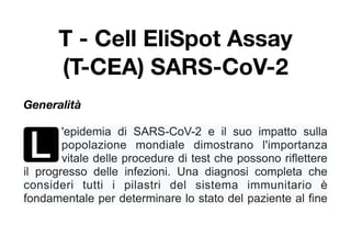 T - Cell EliSpot Assay
(T-CEA) SARS-CoV-2
Generalità
L
'epidemia di SARS-CoV-2 e il suo impatto sulla
popolazione mondiale dimostrano l'importanza
vitale delle procedure di test che possono riflettere
il progresso delle infezioni. Una diagnosi completa che
consideri tutti i pilastri del sistema immunitario è
fondamentale per determinare lo stato del paziente al fine
 