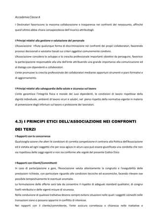 Accademia Classe A
I Destinatari favoriscono la massima collaborazione e trasparenza nei confronti del neoassunto, affinché
quest'ultimo abbia chiara consapevolezza dell'incarico attribuitogli.
I Principi relativi alla gestione e valutazione del personale
L’Associazione rifiuta qualunque forma di discriminazione nei confronti dei propri collaboratori, favorendo
processi decisionali e valutativi basati sui criteri oggettivi comunemente condivisi.
L’Associazione considera lo sviluppo e la crescita professionale importanti obiettivi da perseguire, favorisce
la partecipazione responsabile alla vita dell’ente attribuendo una grande importanza alla comunicazione ed
al dialogo con dipendenti e collaboratori.
L’ente promuove la crescita professionale dei collaboratori mediante opportuni strumenti e piani formativi e
di aggiornamento.
I Principi relativi alla salvaguardia della salute e sicurezza sul lavoro
L’ente garantisce l'integrità fisica e morale dei suoi dipendenti, le condizioni di lavoro rispettose della
dignità individuale, ambienti di lavoro sicuri e salubri, nel pieno rispetto della normativa vigente in materia
di prevenzione degli infortuni sul lavoro e protezione dei lavoratori.

4.3) I PRINCIPI ETICI DELL’ASSOCIAZIONE NEI CONFRONTI
DEI TERZI
I Rapporti con la concorrenza
Qualsivoglia azione che alteri le condizioni di corretta competizione è contraria alla Politica dell’Associazione
ed è vietata ad ogni soggetto che per essa agisce.In alcun caso può essere giustificata una condotta che non
sia rispettosa delle Leggi vigenti e non sia conforme alle regole del presente Codice Etico
I Rapporti con Clienti/Committenti
In caso di partecipazione a gare, l’Associazione valuta attentamente la congruità e l'eseguibilità delle
prestazioni richieste, con particolare riguardo alle condizioni tecniche ed economiche, facendo rilevare ove
possibile tempestivamente le eventuali anomalie.
La formulazione delle offerte sarà tale da consentire il rispetto di adeguati standard qualitativi, di congrui
livelli retributivi e delle vigenti misure di sicurezza.
Nella conduzione di qualsiasi trattativa devono sempre evitarsi situazioni nelle quali i soggetti coinvolti nelle
transazioni siano o possano apparire in conflitto di interesse.
Nei rapporti con il cliente/committente, l’ente assicura correttezza e chiarezza nelle trattative e

 