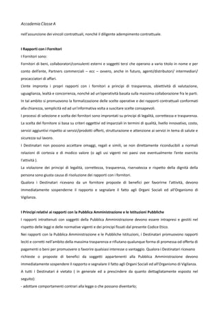 Accademia Classe A
nell'assunzione dei vincoli contrattuali, nonché il diligente adempimento contrattuale.
I Rapporti con i Fornitori
I Fornitori sono:
Fornitori di beni, collaboratori/consulenti esterni e soggetti terzi che operano a vario titolo in nome e per
conto dell’ente, Partners commerciali – ecc – ovvero, anche in futuro, agenti/distributori/ intermediari/
procacciatori di affari.
L’ente impronta i propri rapporti con i fornitori a principi di trasparenza, obiettività di valutazione,
uguaglianza, lealtà e concorrenza, nonché ad un’operatività basata sulla massima collaborazione fra le parti.
In tal ambito si promuovono la formalizzazione delle scelte operative e dei rapporti contrattuali conformati
alla chiarezza, semplicità ed ad un’informativa volta a suscitare scelte consapevoli.
I processi di selezione e scelta dei fornitori sono improntati su principi di legalità, correttezza e trasparenza.
La scelta del fornitore si basa su criteri oggettivi ed imparziali in termini di qualità, livello innovativo, costo,
servizi aggiuntivi rispetto ai servizi/prodotti offerti, strutturazione e attenzione ai servizi in tema di salute e
sicurezza sul lavoro.
I Destinatari non possono accettare omaggi, regali e simili, se non direttamente riconducibili a normali
relazioni di cortesia e di modico valore (o agli usi vigenti nei paesi ove eventualmente l’ente esercita
l'attività ).
La violazione dei principi di legalità, correttezza, trasparenza, riservatezza e rispetto della dignità della
persona sono giusta causa di risoluzione dei rapporti con i fornitori.
Qualora i Destinatari ricevano da un fornitore proposte di benefici per favorirne l'attività, devono
immediatamente sospenderne il rapporto e segnalare il fatto agli Organi Sociali ed all'Organismo di
Vigilanza.
I Principi relativi ai rapporti con la Pubblica Amministrazione e le Istituzioni Pubbliche
I rapporti intrattenuti con soggetti della Pubblica Amministrazione devono essere intrapresi e gestiti nel
rispetto delle leggi e delle normative vigenti e dei principi fissati dal presente Codice Etico.
Nei rapporti con la Pubblica Amministrazione e le Pubbliche Istituzioni, i Destinatari promuovono rapporti
leciti e corretti nell'ambito della massima trasparenza e rifiutano qualunque forma di promessa od offerta di
pagamenti o beni per promuovere o favorire qualsiasi interesse o vantaggio. Qualora i Destinatari ricevano
richieste o proposte di benefici da soggetti appartenenti alla Pubblica Amministrazione devono
immediatamente sospendere il rapporto e segnalare il fatto agli Organi Sociali ed all'Organismo di Vigilanza.
A tutti i Destinatari é vietato ( in generale ed a prescindere da quanto dettagliatamente esposto nel
seguito):
- adottare comportamenti contrari alla legge o che possano diventarlo;

 