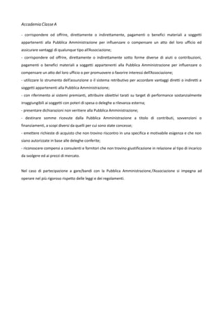 Accademia Classe A
- corrispondere od offrire, direttamente o indirettamente, pagamenti o benefici materiali a soggetti
appartenenti alla Pubblica Amministrazione per influenzare o compensare un atto del loro ufficio ed
assicurare vantaggi di qualunque tipo all’Associazione;
- corrispondere od offrire, direttamente o indirettamente sotto forme diverse di aiuti o contribuzioni,
pagamenti o benefici materiali a soggetti appartenenti alla Pubblica Amministrazione per influenzare o
compensare un atto del loro ufficio o per promuovere o favorire interessi dell’Associazione;
- utilizzare lo strumento dell’assunzione o il sistema retributivo per accordare vantaggi diretti o indiretti a
soggetti appartenenti alla Pubblica Amministrazione;
- con riferimento ai sistemi premianti, attribuire obiettivi tarati su target di performance sostanzialmente
irraggiungibili ai soggetti con poteri di spesa o deleghe a rilevanza esterna;
- presentare dichiarazioni non veritiere alla Pubblica Amministrazione;
- destinare somme ricevute dalla Pubblica Amministrazione a titolo di contributi, sovvenzioni o
finanziamenti, a scopi diversi da quelli per cui sono state concesse;
- emettere richieste di acquisto che non trovino riscontro in una specifica e motivabile esigenza e che non
siano autorizzate in base alle deleghe conferite;
- riconoscere compensi a consulenti e fornitori che non trovino giustificazione in relazione al tipo di incarico
da svolgere ed ai prezzi di mercato.
Nel caso di partecipazione a gare/bandi con la Pubblica Amministrazione,l’Associazione si impegna ad
operare nel più rigoroso rispetto delle leggi e dei regolamenti.

 