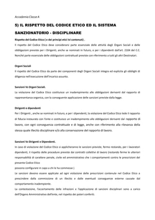 Accademia Classe A

5) IL RISPETTO DEL CODICE ETICO ED IL SISTEMA
SANZIONATORIO - DISCIPLINARE
Rispetto del Codice Etico ( e dei principi etici ivi contenuti) .
Il rispetto del Codice Etico deve considerarsi parte essenziale delle attività degli Organi Sociali e delle
obbligazioni previste per i Dirigenti, anche se nominati in futuro, e per i dipendenti dall’art. 2104 del C.C.
Nonché parte essenziale delle obbligazioni contrattuali previste con riferimento a tutti gli altri Destinatari.
Organi Sociali
Il rispetto del Codice Etico da parte dei componenti degli Organi Sociali integra ed esplicita gli obblighi di
diligenza nell'esecuzione dell'incarico assunto.
Sanzioni Vs Organi Sociali.
La violazione del Codice Etico costituisce un inadempimento alle obbligazioni derivanti dal rapporto di
rappresentanza organica, con la conseguente applicazione delle sanzioni previste dalla legge.
Dirigenti e dipendenti
Per i Dirigenti , anche se nominati in futuro, e per i dipendenti, la violazione del Codice Etico lede il rapporto
di fiducia instaurato con l’ente e costituisce un inadempimento alle obbligazioni derivanti dal rapporto di

lavoro, con ogni conseguenza contrattuale e di legge, anche con riferimento alla rilevanza della
stessa quale illecito disciplinare e/o alla conservazione del rapporto di lavoro.
Sanzioni Vs Dirigenti e Dipendenti.
In caso di violazione del Codice Etico si applicheranno le sanzioni previste, fermo restando, per i lavoratori
dipendenti, il rispetto delle procedure previste dai contratti collettivi di lavoro (restando ferme le ulteriori
responsabilità di carattere penale, civile ed amministrativo che i comportamenti contro le prescrizioni del
presente Codice Etico
possono configurare in capo a chi le ha commesse )
Le sanzioni devono essere applicate ad ogni violazione delle prescrizioni contenute nel Codice Etico a
prescindere dalla commissione di un illecito e dalle eventuali conseguenze esterne causate dal
comportamento inadempiente.
La contestazione, l’accertamento delle infrazioni e l’applicazione di sanzioni disciplinari sono a carico
dell’Organo Amministrativo dell’ente, nel rispetto dei poteri conferiti.

 