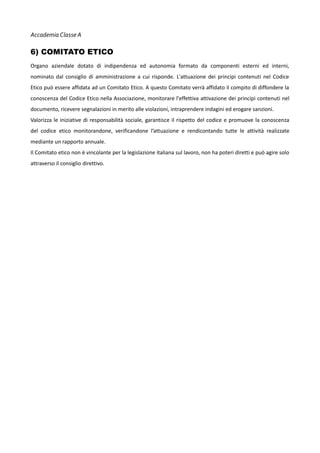 Accademia Classe A

6) COMITATO ETICO
Organo aziendale dotato di indipendenza ed autonomia formato da componenti esterni ed interni,
nominato dal consiglio di amministrazione a cui risponde. L'attuazione dei principi contenuti nel Codice
Etico può essere affidata ad un Comitato Etico. A questo Comitato verrà affidato il compito di diffondere la
conoscenza del Codice Etico nella Associazione, monitorare l'effettiva attivazione dei principi contenuti nel
documento, ricevere segnalazioni in merito alle violazioni, intraprendere indagini ed erogare sanzioni.
Valorizza le iniziative di responsabilità sociale, garantisce il rispetto del codice e promuove la conoscenza
del codice etico monitorandone, verificandone l’attuazione e rendicontando tutte le attività realizzate
mediante un rapporto annuale.
Il Comitato etico non è vincolante per la legislazione italiana sul lavoro, non ha poteri diretti e può agire solo
attraverso il consiglio direttivo.

 