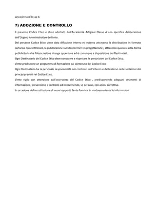 Accademia Classe A

7) ADOZIONE E CONTROLLO
Il presente Codice Etico è stato adottato dall'Accademia Artigiani Classe A con specifica deliberazione
dell’Organo Amministrativo dell’ente.
Del presente Codice Etico viene data diffusione interna ed esterna attraverso la distribuzione in formato
cartaceo e/o elettronico, la pubblicazone sul sito internet (in progettazione), attraverso qualsiasi altra forma
pubblicitaria che l'Associazione ritenga opportuna ed è comunque a disposizione dei Destinatari.
Ogni Destinatario del Codice Etico deve conoscere e rispettare le prescrizioni del Codice Etico.
L’ente predispone un programma di formazione sul contenuto del Codice Etico
Ogni Destinatario ha la personale responsabilità nei confronti dell’interno e dell’esterno delle violazioni dei
principi previsti nel Codice Etico.
L’ente vigila con attenzione sull'osservanza del Codice Etico , predisponendo adeguati strumenti di
informazione, prevenzione e controllo ed intervenendo, se del caso, con azioni correttive.
In occasione della costituzione di nuovi rapporti, l’ente fornisce in modoesauriente le informazioni

 