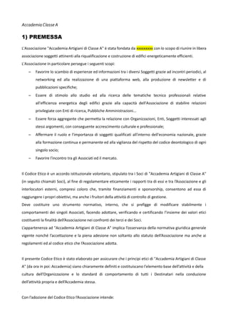 Accademia Classe A

1) PREMESSA
L'Associazione "Accademia Artigiani di Classe A" è stata fondata da xxxxxxxxx con lo scopo di riunire in libera
associazione soggetti attinenti alla riqualificazione e costruzione di edifici energeticamente efficienti.
L'Associazione in particolare persegue i seguenti scopi:
–

Favorire lo scambio di esperienze ed informazioni tra i diversi Soggetti grazie ad incontri periodici, al
networking ed alla realizzazione di una piattaforma web, alla produzione di newsletter e di
pubblicazioni specifiche;

–

Essere di stimolo allo studio ed alla ricerca delle tematiche tecnico professionali relative
all'efficienza energetica degli edifici grazie alla capacità dell'Associazione di stabilire relazioni
privilegiate con Enti di ricerca, Pubbliche Amministrazioni...

–

Essere forza aggregante che permetta la relazione con Organizzazioni, Enti, Soggetti interessati agli
stessi argomenti, con conseguente accrescimento culturale e professionale;

–

Affermare il ruolo e l'importanza di soggetti qualificati all'interno dell'economia nazionale, grazie
alla formazione continua e permanente ed alla vigilanza del rispetto del codice deontologico di ogni
singolo socio;

–

Favorire l'incontro tra gli Associati ed il mercato.

Il Codice Etico è un accordo istituzionale volontario, stipulato tra i Soci di "Accademia Artigiani di Classe A"
(in seguito chiamati Soci), al fine di regolamentare eticamente i rapporti tra di essi e tra l’Associazione e gli
interlocutori esterni, compresi coloro che, tramite finanziamenti e sponsorship, consentono ad essa di
raggiungere i propri obiettivi, ma anche i fruitori della attività di controllo di gestione.
Deve costituire uno strumento normativo, interno, che si prefigge di modificare stabilmente i
comportamenti dei singoli Associati, facendo adottare, verificando e certificando l’insieme dei valori etici
costituenti la finalità dell’Associazione nei confronti dei terzi e dei Soci.
L’appartenenza ad "Accademia Artigiani di Classe A" implica l’osservanza della normativa giuridica generale
vigente nonché l’accettazione e la piena adesione non soltanto allo statuto dell’Associazione ma anche ai
regolamenti ed al codice etico che l’Associazione adotta.
Il presente Codice Etico è stato elaborato per assicurare che i principi etici di "Accademia Artigiani di Classe
A" (da ora in poi: Accademia) siano chiaramente definiti e costituiscano l'elemento base dell’attività e della
cultura dell’Organizzazione e lo standard di comportamento di tutti i Destinatari nella conduzione
dell’attività propria e dell’Accademia stessa.
Con l’adozione del Codice Etico l’Associazione intende:

 