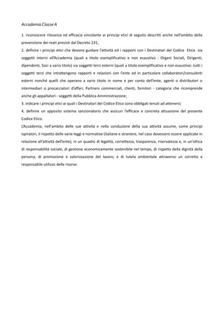 Accademia Classe A
1. riconoscere rilevanza ed efficacia vincolante ai principi etici di seguito descritti anche nell’ambito della
prevenzione dei reati previsti dal Decreto 231;
2. definire i principi etici che devono guidare l’attività ed i rapporti con i Destinatari del Codice Etico sia
soggetti interni all’Accademia (quali a titolo esemplificativo e non esaustivo : Organi Sociali, Dirigenti,
dipendenti, Soci a vario titolo) sia soggetti terzi esterni (quali a titolo esemplificativo e non esaustivo: tutti i
soggetti terzi che intrattengono rapporti e relazioni con l’ente ed in particolare collaboratori/consulenti
esterni nonché quelli che operano a vario titolo in nome e per conto dell’ente, agenti o distributori o
intermediari o procacciatori d’affari, Partners commerciali, clienti, fornitori - categoria che ricomprende
anche gli appaltatori - soggetti della Pubblica Amministrazione;
3. indicare i principi etici ai quali i Destinatari del Codice Etico sono obbligati tenuti ad attenersi;
4. definire un apposito sistema sanzionatorio che assicuri l’efficace e concreta attuazione del presente
Codice Etico.
L’Accademia, nell'ambito delle sue attività e nella conduzione della sua attività assume, come principi
ispiratori, il rispetto delle varie leggi e normative (italiane e straniere, nel caso dovessero essere applicate in
relazione all’attività dell’ente), in un quadro di legalità, correttezza, trasparenza, riservatezza e, in un'ottica
di responsabilità sociale, di gestione economicamente sostenibile nel tempo, di rispetto della dignità della
persona, di promozione e valorizzazione del lavoro, e di tutela ambientale attraverso un corretto e
responsabile utilizzo delle risorse.

 