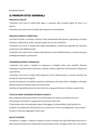 Accademia Classe A

3) PRINCIPI ETICI GENERALI
PRINCIPIO DI LEGALITA’
I Destinatari sono tenuti al rispetto delle leggi e, in generale, delle normative vigenti nei Paesi in cui
operano.
I Destinatari sono inoltre tenuti al rispetto delle disposizioni interne dell’ente.
PRINCIPIO DI ONESTA’ E CORRETTEZZA
Il principio di onestà e correttezza costituisce valore fondamentale della gestione organizzativa ed implica
attenzione, collaborazione, lealtà e reciproco rispetto di e con tutti i Destinatari.
I Destinatari sono tenuti al rispetto delle regole deontologiche e professionali applicabili alle operazioni
compiute per conto dell’Associazione.
I Destinatari sono inoltre tenuti al rispetto delle disposizioni interne dell’Associazione, in quanto attuazione
di obblighi deontologici o professionali.
TRASPARENZA INTEGRITA' IMPARZIALITA'
I Destinatari sono tenuti a rispettare la trasparenza e l’integrità, intese come veridicità, chiarezza,
completezza e pertinenza delle informazioni, evitando situazioni ingannevoli nelle operazioni compiute per
conto dell’ente.
I Destinatari sono tenuti al rispetto delle disposizioni interne dell’Associazione, in quanto attuazione del
principio di trasparenza ed integrità.
I principi di trasparenza ed integrità comportano l’esplicitazione di clausole chiare e dettagliate nell’ambito
delle formulazioni contrattuali relative alle attività svolte.
Il principio di imparzialità esclude che siano favoriti alcuni gruppi di interesse o individui a scapito di altri.
TUTELA DEL NOME "ACCADEMIA ARTIGIANI DI CLASSE A"
Nello svolgimento delle proprie attività i Soci dell'Accademia non devono commettere azioni che
contravvengono allo statuto, ai regolamenti ed al presente codice etico.
E' fatto divieto anche di compiere gesti capaci di danneggiare o compromettere i profili valoriali e di
immagine che caratterizzano l'Associazione ed il suo buon nome, né la la sua progettualità, ossia le attività
che pone in essere per raggiungere i propri scopi.
SALUTE E SICUREZZA
L'Accademia si impegna a realizzare condizioni di lavoro funzionali alla tutela dell’integrità psico-fisica e
della salute dei lavoratori ed al rispetto della loro personalità morale; si impegna inoltre a far sì che anche le

 