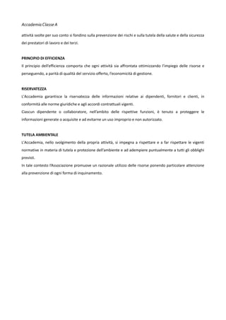 Accademia Classe A
attività svolte per suo conto si fondino sulla prevenzione dei rischi e sulla tutela della salute e della sicurezza
dei prestatori di lavoro e dei terzi.
PRINCIPIO DI EFFICIENZA
Il principio dell’efficienza comporta che ogni attività sia affrontata ottimizzando l’impiego delle risorse e
perseguendo, a parità di qualità del servizio offerto, l’economicità di gestione.
RISERVATEZZA
L'Accademia garantisce la riservatezza delle informazioni relative ai dipendenti, fornitori e clienti, in
conformità alle norme giuridiche e agli accordi contrattuali vigenti.
Ciascun dipendente o collaboratore, nell’ambito delle rispettive funzioni, è tenuto a proteggere le
informazioni generate o acquisite e ad evitarne un uso improprio e non autorizzato.
TUTELA AMBIENTALE
L'Accademia, nello svolgimento della propria attività, si impegna a rispettare e a far rispettare le vigenti
normative in materia di tutela e protezione dell’ambiente e ad adempiere puntualmente a tutti gli obblighi
previsti.
In tale contesto l’Associazione promuove un razionale utilizzo delle risorse ponendo particolare attenzione
alla prevenzione di ogni forma di inquinamento.

 