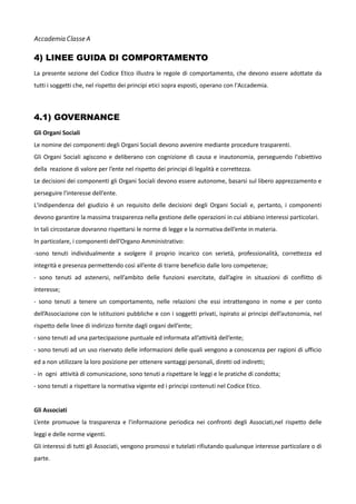 Accademia Classe A

4) LINEE GUIDA DI COMPORTAMENTO
La presente sezione del Codice Etico illustra le regole di comportamento, che devono essere adottate da
tutti i soggetti che, nel rispetto dei principi etici sopra esposti, operano con l'Accademia.

4.1) GOVERNANCE
Gli Organi Sociali
Le nomine dei componenti degli Organi Sociali devono avvenire mediante procedure trasparenti.
Gli Organi Sociali agiscono e deliberano con cognizione di causa e inautonomia, perseguendo l'obiettivo
della reazione di valore per l’ente nel rispetto dei principi di legalità e correttezza.
Le decisioni dei componenti gli Organi Sociali devono essere autonome, basarsi sul libero apprezzamento e
perseguire l'interesse dell’ente.
L'indipendenza del giudizio è un requisito delle decisioni degli Organi Sociali e, pertanto, i componenti
devono garantire la massima trasparenza nella gestione delle operazioni in cui abbiano interessi particolari.
In tali circostanze dovranno rispettarsi le norme di legge e la normativa dell’ente in materia.
In particolare, i componenti dell’Organo Amministrativo:
-sono tenuti individualmente a svolgere il proprio incarico con serietà, professionalità, correttezza ed
integrità e presenza permettendo così all’ente di trarre beneficio dalle loro competenze;
- sono tenuti ad astenersi, nell’ambito delle funzioni esercitate, dall’agire in situazioni di conflitto di
interesse;
- sono tenuti a tenere un comportamento, nelle relazioni che essi intrattengono in nome e per conto
dell’Associazione con le istituzioni pubbliche e con i soggetti privati, ispirato ai principi dell’autonomia, nel
rispetto delle linee di indirizzo fornite dagli organi dell’ente;
- sono tenuti ad una partecipazione puntuale ed informata all’attività dell’ente;
- sono tenuti ad un uso riservato delle informazioni delle quali vengono a conoscenza per ragioni di ufficio
ed a non utilizzare la loro posizione per ottenere vantaggi personali, diretti od indiretti;
- in ogni attività di comunicazione, sono tenuti a rispettare le leggi e le pratiche di condotta;
- sono tenuti a rispettare la normativa vigente ed i principi contenuti nel Codice Etico.
Gli Associati
L’ente promuove la trasparenza e l'informazione periodica nei confronti degli Associati,nel rispetto delle
leggi e delle norme vigenti.
Gli interessi di tutti gli Associati, vengono promossi e tutelati rifiutando qualunque interesse particolare o di
parte.

 