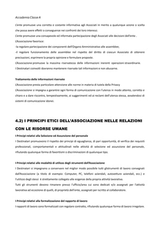 Accademia Classe A
L’ente promuove una corretta e costante informativa agli Associati in merito a qualunque azione o scelta
che possa avere effetti o conseguenze nei confronti dei loro interessi.
L’ente promuove una consapevole ed informata partecipazione degli Associati alle decisioni dell’ente .
L’Associazione favorisce:
-la regolare partecipazione dei componenti dell’Organo Amministrativo alle assemblee;
-il regolare funzionamento delle assemblee nel rispetto del diritto di ciascun Associato di ottenere
precisazioni, esprimere la propria opinione e formulare proposte.
L’Associazione promuove la massima riservatezza delle informazioni inerenti operazioni straordinarie.
I Destinatari coinvolti dovranno mantenere riservate tali informazioni e non abusarne.
Trattamento delle informazioni riservate
L’Associazione presta particolare attenzione alle norme in materia di tutela della Privacy
L’Associazione si impegna a garantire ogni forma di comunicazione con l'utenza in modo attento, corretto e
chiaro e a dare riscontro, tempestivamente, ai suggerimenti ed ai reclami dell'utenza stessa, avvalendosi di
sistemi di comunicazione idonei.

4.2) I PRINCIPI ETICI DELL’ASSOCIAZIONE NELLE RELAZIONI
CON LE RISORSE UMANE
I Principi relativi alla Selezione ed Assunzione del personale
I Destinatari promuovono il rispetto dei principi di eguaglianza, di pari opportunità, di verifica dei requisiti
professionali, comportamentali e attitudinali nelle attività di selezione ed assunzione del personale,
rifiutando qualunque forma di favoritismi o discriminazioni di qualunque tipo.
I Principi relativi alle modalità di utilizzo degli strumenti dell’Associazione
I Destinatari si impegnano a conservare nel miglior modo possibile tutti glistrumenti di lavoro consegnati
dall’Associazione (a titolo di esempio: Computer, PC, telefoni aziendali, autovetture aziendali, ecc.) e
l'utilizzo degli stessi è strettamente collegato alle esigenze della propria attività lavorativa.
Tutti gli strumenti devono rimanere presso l'ufficio/area cui sono dedicati e/o assegnati per l'attività
lavorativa ad eccezione di quelli, di proprietà dell'ente, assegnati per iscritto al collaboratore.
I Principi relativi alla formalizzazione del rapporto di lavoro
I rapporti di lavoro sono formalizzati con regolare contratto, rifiutando qualunque forma di lavoro irregolare.

 