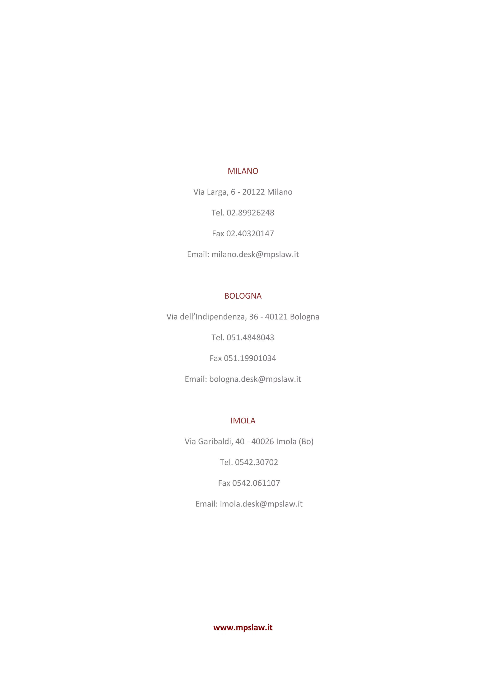MILANO
Via Larga, 6 - 20122 Milano
Tel. 02.89926248
Fax 02.40320147
Email: milano.desk@mpslaw.it
BOLOGNA
Via dell’Indipendenza, 36 - 40121 Bologna
Tel. 051.4848043
Fax 051.19901034
Email: bologna.desk@mpslaw.it
IMOLA
Via Garibaldi, 40 - 40026 Imola (Bo)
Tel. 0542.30702
Fax 0542.061107
Email: imola.desk@mpslaw.it
www.mpslaw.it