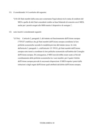 T/ESM-AMD/it 10
11) il considerando 14 è sostituito dal seguente:
"(14) Gli Stati membri della zona euro sosterranno l'equivalenza tra lo status di creditore del
MES e quello di altri Stati concedenti credito su base bilaterale di concerto con il MES,
anche per i prestiti erogati allo SRB tramite il dispositivo di sostegno.";
12) sono inseriti i considerando seguenti:
"(15 bis) L'articolo 2, paragrafo 3, del trattato sul funzionamento dell'Unione europea
("TFUE") stabilisce che gli Stati membri dell'Unione europea coordinino le loro
politiche economiche secondo le modalità previste dal trattato stesso. In virtù
dell'articolo 5, paragrafo 1, e dell'articolo 121 TFUE, gli Stati membri dell'Unione
europea sono tenuti a coordinare le loro politiche economiche nell'ambito del Consiglio
dell'Unione europea. Di conseguenza, il MES non dovrebbe essere usato ai fini del
coordinamento delle politiche economiche tra i suoi membri, per il quale il diritto
dell'Unione europea prevede le necessarie disposizioni. Il MES rispetta i poteri delle
istituzioni e degli organi dell'Unione quali attribuiti dal diritto dell'Unione europea.
 