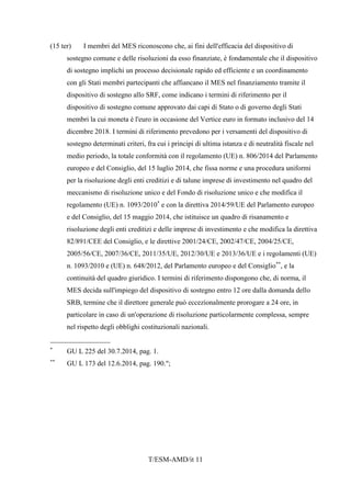 T/ESM-AMD/it 11
(15 ter) I membri del MES riconoscono che, ai fini dell'efficacia del dispositivo di
sostegno comune e delle risoluzioni da esso finanziate, è fondamentale che il dispositivo
di sostegno implichi un processo decisionale rapido ed efficiente e un coordinamento
con gli Stati membri partecipanti che affiancano il MES nel finanziamento tramite il
dispositivo di sostegno allo SRF, come indicano i termini di riferimento per il
dispositivo di sostegno comune approvato dai capi di Stato o di governo degli Stati
membri la cui moneta è l'euro in occasione del Vertice euro in formato inclusivo del 14
dicembre 2018. I termini di riferimento prevedono per i versamenti del dispositivo di
sostegno determinati criteri, fra cui i principi di ultima istanza e di neutralità fiscale nel
medio periodo, la totale conformità con il regolamento (UE) n. 806/2014 del Parlamento
europeo e del Consiglio, del 15 luglio 2014, che fissa norme e una procedura uniformi
per la risoluzione degli enti creditizi e di talune imprese di investimento nel quadro del
meccanismo di risoluzione unico e del Fondo di risoluzione unico e che modifica il
regolamento (UE) n. 1093/2010*
e con la direttiva 2014/59/UE del Parlamento europeo
e del Consiglio, del 15 maggio 2014, che istituisce un quadro di risanamento e
risoluzione degli enti creditizi e delle imprese di investimento e che modifica la direttiva
82/891/CEE del Consiglio, e le direttive 2001/24/CE, 2002/47/CE, 2004/25/CE,
2005/56/CE, 2007/36/CE, 2011/35/UE, 2012/30/UE e 2013/36/UE e i regolamenti (UE)
n. 1093/2010 e (UE) n. 648/2012, del Parlamento europeo e del Consiglio**
, e la
continuità del quadro giuridico. I termini di riferimento dispongono che, di norma, il
MES decida sull'impiego del dispositivo di sostegno entro 12 ore dalla domanda dello
SRB, termine che il direttore generale può eccezionalmente prorogare a 24 ore, in
particolare in caso di un'operazione di risoluzione particolarmente complessa, sempre
nel rispetto degli obblighi costituzionali nazionali.
_________________
*
GU L 225 del 30.7.2014, pag. 1.
**
GU L 173 del 12.6.2014, pag. 190.";
 
