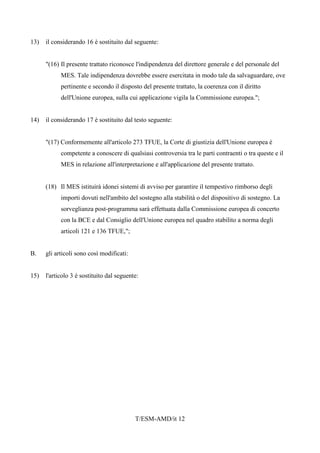 T/ESM-AMD/it 12
13) il considerando 16 è sostituito dal seguente:
"(16) Il presente trattato riconosce l'indipendenza del direttore generale e del personale del
MES. Tale indipendenza dovrebbe essere esercitata in modo tale da salvaguardare, ove
pertinente e secondo il disposto del presente trattato, la coerenza con il diritto
dell'Unione europea, sulla cui applicazione vigila la Commissione europea.";
14) il considerando 17 è sostituito dal testo seguente:
"(17) Conformemente all'articolo 273 TFUE, la Corte di giustizia dell'Unione europea è
competente a conoscere di qualsiasi controversia tra le parti contraenti o tra queste e il
MES in relazione all'interpretazione e all'applicazione del presente trattato.
(18) Il MES istituirà idonei sistemi di avviso per garantire il tempestivo rimborso degli
importi dovuti nell'ambito del sostegno alla stabilità o del dispositivo di sostegno. La
sorveglianza post-programma sarà effettuata dalla Commissione europea di concerto
con la BCE e dal Consiglio dell'Unione europea nel quadro stabilito a norma degli
articoli 121 e 136 TFUE,";
B. gli articoli sono così modificati:
15) l'articolo 3 è sostituito dal seguente:
 