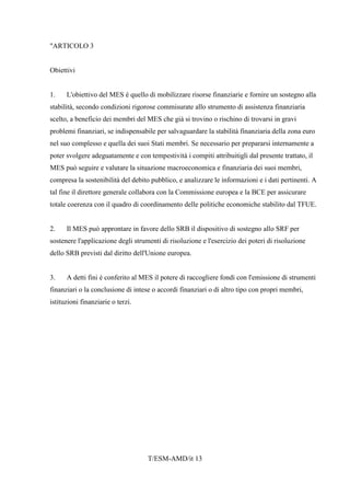 T/ESM-AMD/it 13
"ARTICOLO 3
Obiettivi
1. L'obiettivo del MES è quello di mobilizzare risorse finanziarie e fornire un sostegno alla
stabilità, secondo condizioni rigorose commisurate allo strumento di assistenza finanziaria
scelto, a beneficio dei membri del MES che già si trovino o rischino di trovarsi in gravi
problemi finanziari, se indispensabile per salvaguardare la stabilità finanziaria della zona euro
nel suo complesso e quella dei suoi Stati membri. Se necessario per prepararsi internamente a
poter svolgere adeguatamente e con tempestività i compiti attribuitigli dal presente trattato, il
MES può seguire e valutare la situazione macroeconomica e finanziaria dei suoi membri,
compresa la sostenibilità del debito pubblico, e analizzare le informazioni e i dati pertinenti. A
tal fine il direttore generale collabora con la Commissione europea e la BCE per assicurare
totale coerenza con il quadro di coordinamento delle politiche economiche stabilito dal TFUE.
2. Il MES può approntare in favore dello SRB il dispositivo di sostegno allo SRF per
sostenere l'applicazione degli strumenti di risoluzione e l'esercizio dei poteri di risoluzione
dello SRB previsti dal diritto dell'Unione europea.
3. A detti fini è conferito al MES il potere di raccogliere fondi con l'emissione di strumenti
finanziari o la conclusione di intese o accordi finanziari o di altro tipo con propri membri,
istituzioni finanziarie o terzi.
 