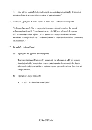 T/ESM-AMD/it 14
4. Fatto salvo il paragrafo 1, la condizionalità applicata è commisurata allo strumento di
assistenza finanziaria scelto, conformemente al presente trattato.";
16) all'articolo 4, paragrafo 4, primo comma, la prima frase è sostituita dalla seguente:
"In deroga al paragrafo 3 del presente articolo, una procedura di votazione d'urgenza è
utilizzata nei casi in cui la Commissione europea e la BCE concludono che la mancata
adozione di una decisione urgente circa la concessione o l'attuazione di un'assistenza
finanziaria di cui agli articoli da 13 a 18 minaccerebbe la sostenibilità economica e finanziaria
della zona euro.";
17) l'articolo 5 è così modificato:
a) al paragrafo 4 è aggiunta la frase seguente:
"I rappresentanti degli Stati membri partecipanti che affiancano il MES nel sostegno
finanziario allo SRF sono invitati a partecipare, in qualità di osservatori, alle riunioni
del consiglio dei governatori in cui saranno discusse questioni relative al dispositivo di
sostegno comune.";
b) il paragrafo 6 è così modificato:
i) la lettera a) è sostituita dalla seguente:
 
