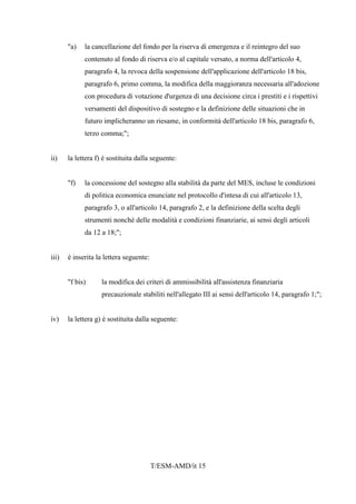 T/ESM-AMD/it 15
"a) la cancellazione del fondo per la riserva di emergenza e il reintegro del suo
contenuto al fondo di riserva e/o al capitale versato, a norma dell'articolo 4,
paragrafo 4, la revoca della sospensione dell'applicazione dell'articolo 18 bis,
paragrafo 6, primo comma, la modifica della maggioranza necessaria all'adozione
con procedura di votazione d'urgenza di una decisione circa i prestiti e i rispettivi
versamenti del dispositivo di sostegno e la definizione delle situazioni che in
futuro implicheranno un riesame, in conformità dell'articolo 18 bis, paragrafo 6,
terzo comma;";
ii) la lettera f) è sostituita dalla seguente:
"f) la concessione del sostegno alla stabilità da parte del MES, incluse le condizioni
di politica economica enunciate nel protocollo d'intesa di cui all'articolo 13,
paragrafo 3, o all'articolo 14, paragrafo 2, e la definizione della scelta degli
strumenti nonché delle modalità e condizioni finanziarie, ai sensi degli articoli
da 12 a 18;";
iii) è inserita la lettera seguente:
"f bis) la modifica dei criteri di ammissibilità all'assistenza finanziaria
precauzionale stabiliti nell'allegato III ai sensi dell'articolo 14, paragrafo 1;";
iv) la lettera g) è sostituita dalla seguente:
 