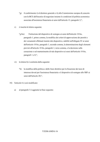 T/ESM-AMD/it 16
"g) il conferimento i) al direttore generale e ii) alla Commissione europea di concerto
con la BCE dell'incarico di negoziare insieme le condizioni di politica economica
associata all'assistenza finanziaria ai sensi dell'articolo 13, paragrafo 3;";
v) è inserita la lettera seguente:
"g bis) l'istituzione del dispositivo di sostegno ai sensi dell'articolo 18 bis,
paragrafo 1, primo comma, la modifica dei criteri di approvazione dei prestiti e
dei versamenti effettuati tramite tale dispositivo, stabiliti nell'allegato IV ai sensi
dell'articolo 18 bis, paragrafo 1, secondo comma, la determinazione degli elementi
previsti all'articolo 18 bis, paragrafo 1, terzo comma, e la decisione sulla
cessazione o sul mantenimento di tale dispositivo ai sensi dell'articolo 18 bis,
paragrafi 1 e 8;";
vi) la lettera h) è sostituita dalla seguente:
"h) la modifica della politica e delle linee direttrici per la fissazione dei tassi di
interesse dovuti per l'assistenza finanziaria o il dispositivo di sostegno allo SRF ai
sensi dell'articolo 20;";
18) l'articolo 6 è così modificato:
a) al paragrafo 3 è aggiunta la frase seguente:
 