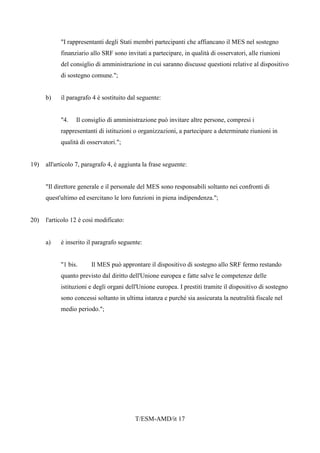 T/ESM-AMD/it 17
"I rappresentanti degli Stati membri partecipanti che affiancano il MES nel sostegno
finanziario allo SRF sono invitati a partecipare, in qualità di osservatori, alle riunioni
del consiglio di amministrazione in cui saranno discusse questioni relative al dispositivo
di sostegno comune.";
b) il paragrafo 4 è sostituito dal seguente:
"4. Il consiglio di amministrazione può invitare altre persone, compresi i
rappresentanti di istituzioni o organizzazioni, a partecipare a determinate riunioni in
qualità di osservatori.";
19) all'articolo 7, paragrafo 4, è aggiunta la frase seguente:
"Il direttore generale e il personale del MES sono responsabili soltanto nei confronti di
quest'ultimo ed esercitano le loro funzioni in piena indipendenza.";
20) l'articolo 12 è così modificato:
a) è inserito il paragrafo seguente:
"1 bis. Il MES può approntare il dispositivo di sostegno allo SRF fermo restando
quanto previsto dal diritto dell'Unione europea e fatte salve le competenze delle
istituzioni e degli organi dell'Unione europea. I prestiti tramite il dispositivo di sostegno
sono concessi soltanto in ultima istanza e purché sia assicurata la neutralità fiscale nel
medio periodo.";
 