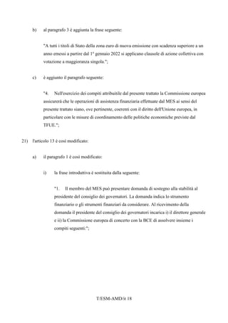 T/ESM-AMD/it 18
b) al paragrafo 3 è aggiunta la frase seguente:
"A tutti i titoli di Stato della zona euro di nuova emissione con scadenza superiore a un
anno emessi a partire dal 1o
gennaio 2022 si applicano clausole di azione collettiva con
votazione a maggioranza singola.";
c) è aggiunto il paragrafo seguente:
"4. Nell'esercizio dei compiti attribuitile dal presente trattato la Commissione europea
assicurerà che le operazioni di assistenza finanziaria effettuate dal MES ai sensi del
presente trattato siano, ove pertinente, coerenti con il diritto dell'Unione europea, in
particolare con le misure di coordinamento delle politiche economiche previste dal
TFUE.";
21) l'articolo 13 è così modificato:
a) il paragrafo 1 è così modificato:
i) la frase introduttiva è sostituita dalla seguente:
"1. Il membro del MES può presentare domanda di sostegno alla stabilità al
presidente del consiglio dei governatori. La domanda indica lo strumento
finanziario o gli strumenti finanziari da considerare. Al ricevimento della
domanda il presidente del consiglio dei governatori incarica i) il direttore generale
e ii) la Commissione europea di concerto con la BCE di assolvere insieme i
compiti seguenti:";
 