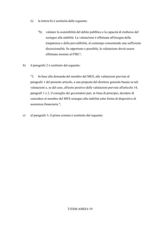 T/ESM-AMD/it 19
ii) la lettera b) è sostituita dalla seguente:
"b) valutare la sostenibilità del debito pubblico e la capacità di rimborso del
sostegno alla stabilità. La valutazione è effettuata all'insegna della
trasparenza e della prevedibilità, al contempo consentendo una sufficiente
discrezionalità. Se opportuno e possibile, la valutazione dovrà essere
effettuata insieme al FMI;";
b) il paragrafo 2 è sostituito dal seguente:
"2. In base alla domanda del membro del MES, alle valutazioni previste al
paragrafo 1 del presente articolo, a una proposta del direttore generale basata su tali
valutazioni e, se del caso, all'esito positivo delle valutazioni previste all'articolo 14,
paragrafi 1 e 2, il consiglio dei governatori può, in linea di principio, decidere di
concedere al membro del MES sostegno alla stabilità sotto forma di dispositivo di
assistenza finanziaria.";
c) al paragrafo 3, il primo comma è sostituito dal seguente:
 