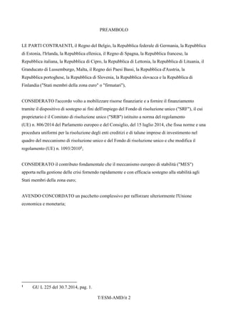 T/ESM-AMD/it 2
PREAMBOLO
LE PARTI CONTRAENTI, il Regno del Belgio, la Repubblica federale di Germania, la Repubblica
di Estonia, l'Irlanda, la Repubblica ellenica, il Regno di Spagna, la Repubblica francese, la
Repubblica italiana, la Repubblica di Cipro, la Repubblica di Lettonia, la Repubblica di Lituania, il
Granducato di Lussemburgo, Malta, il Regno dei Paesi Bassi, la Repubblica d'Austria, la
Repubblica portoghese, la Repubblica di Slovenia, la Repubblica slovacca e la Repubblica di
Finlandia ("Stati membri della zona euro" o "firmatari"),
CONSIDERATO l'accordo volto a mobilizzare risorse finanziarie e a fornire il finanziamento
tramite il dispositivo di sostegno ai fini dell'impiego del Fondo di risoluzione unico ("SRF"), il cui
proprietario è il Comitato di risoluzione unico ("SRB") istituito a norma del regolamento
(UE) n. 806/2014 del Parlamento europeo e del Consiglio, del 15 luglio 2014, che fissa norme e una
procedura uniformi per la risoluzione degli enti creditizi e di talune imprese di investimento nel
quadro del meccanismo di risoluzione unico e del Fondo di risoluzione unico e che modifica il
regolamento (UE) n. 1093/20101;
CONSIDERATO il contributo fondamentale che il meccanismo europeo di stabilità ("MES")
apporta nella gestione delle crisi fornendo rapidamente e con efficacia sostegno alla stabilità agli
Stati membri della zona euro;
AVENDO CONCORDATO un pacchetto complessivo per rafforzare ulteriormente l'Unione
economica e monetaria;
1 GU L 225 del 30.7.2014, pag. 1.
 