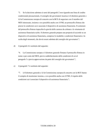 T/ESM-AMD/it 20
"3. Se la decisione adottata ai sensi del paragrafo 2 non riguarda una linea di credito
condizionale precauzionale, il consiglio dei governatori incarica i) il direttore generale e
ii) la Commissione europea di concerto con la BCE di negoziare con il membro del
MES interessato, insieme e ove possibile anche con il FMI, un protocollo d'intesa che
precisi le condizioni cui è associato il dispositivo di assistenza finanziaria. Il contenuto
del protocollo d'intesa rispecchia la gravità delle carenze da colmare e lo strumento di
assistenza finanziaria scelto. Il direttore generale prepara una proposta di accordo su un
dispositivo di assistenza finanziaria, comprese le modalità e condizioni finanziarie e la
scelta degli strumenti, che dovrà essere adottata dal consiglio dei governatori.";
d) il paragrafo 4 è sostituito dal seguente:
"4. La Commissione europea e il direttore generale firmano il protocollo d'intesa in
nome e per conto del MES, previo soddisfacimento delle condizioni di cui al
paragrafo 3 e previa approvazione da parte del consiglio dei governatori.";
e) il paragrafo 7 è sostituito dal seguente:
"7. i) Il direttore generale e ii) la Commissione europea di concerto con la BCE hanno
il compito di monitorare insieme, e ove possibile anche con il FMI, il rispetto delle
condizioni cui è associato il dispositivo di assistenza finanziaria.";
 