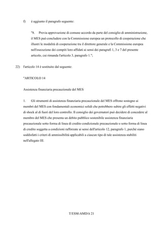 T/ESM-AMD/it 21
f) è aggiunto il paragrafo seguente:
"8. Previa approvazione di comune accordo da parte del consiglio di amministrazione,
il MES può concludere con la Commissione europea un protocollo di cooperazione che
illustri le modalità di cooperazione tra il direttore generale e la Commissione europea
nell'esecuzione dei compiti loro affidati ai sensi dei paragrafi 1, 3 e 7 del presente
articolo, cui rimanda l'articolo 3, paragrafo 1.";
22) l'articolo 14 è sostituito dal seguente:
"ARTICOLO 14
Assistenza finanziaria precauzionale del MES
1. Gli strumenti di assistenza finanziaria precauzionale del MES offrono sostegno ai
membri del MES con fondamentali economici solidi che potrebbero subire gli effetti negativi
di shock al di fuori del loro controllo. Il consiglio dei governatori può decidere di concedere al
membro del MES che presenta un debito pubblico sostenibile assistenza finanziaria
precauzionale sotto forma di linea di credito condizionale precauzionale o sotto forma di linea
di credito soggetta a condizioni rafforzate ai sensi dell'articolo 12, paragrafo 1, purché siano
soddisfatti i criteri di ammissibilità applicabili a ciascun tipo di tale assistenza stabiliti
nell'allegato III.
 