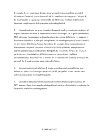 T/ESM-AMD/it 22
Il consiglio dei governatori può decidere di variare i criteri di ammissibilità applicabili
all'assistenza finanziaria precauzionale del MES, e modificare di conseguenza l'allegato III.
La modifica entra in vigore dopo che i membri del MES hanno notificato al depositario
l'avvenuto completamento delle procedure nazionali applicabili.
2. Le condizioni associate a una linea di credito condizionale precauzionale consistono nel
rispetto continuato dei criteri di ammissibilità stabiliti nell'allegato III, al quale il membro del
MES interessato s'impegna con la domanda sottoscritta a norma dell'articolo 13, paragrafo 1,
in cui mette in evidenza le principali linee politiche che intende perseguire ("lettera d'intenti").
Al ricevimento della lettera d'intenti il presidente del consiglio dei governatori incarica la
Commissione europea di valutare se le intenzioni politiche ivi indicate sono pienamente
coerenti con le misure di coordinamento delle politiche economiche previste dal TFUE, in
particolare con gli atti di diritto dell'Unione europea, compresi pareri, richiami,
raccomandazioni e decisioni rivolti al membro del MES interessato. In deroga all'articolo 13,
paragrafi 3 e 4, non è negoziato alcun protocollo d'intesa.
3. Le condizioni associate alla linea di credito soggetta a condizioni rafforzate sono
indicate nel protocollo d'intesa previsto all'articolo 13, paragrafo 3, e sono coerenti con i
criteri di ammissibilità previsti all'allegato III.
4. Le modalità e le condizioni finanziarie dell'assistenza finanziaria precauzionale del
MES sono specificate in un accordo sul dispositivo di assistenza finanziaria precauzionale che
deve essere firmato dal direttore generale.
 