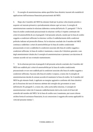 T/ESM-AMD/it 23
5. Il consiglio di amministrazione adotta specifiche linee direttrici inerenti alle modalità di
applicazione dell'assistenza finanziaria precauzionale del MES.
6. Dopo che il membro del MES ha ottenuto fondi per la prima volta (tramite prestito o
acquisto sul mercato primario) e periodicamente almeno ogni sei mesi, il consiglio di
amministrazione esamina la relazione elaborata a norma dell'articolo 13, paragrafo 7. Per la
linea di credito condizionale precauzionale la relazione verifica il rispetto continuato dei
criteri di ammissibilità di cui al paragrafo 2 del presente articolo, mentre per la linea di credito
soggetta a condizioni rafforzate la relazione verifica il soddisfacimento delle condizioni
politiche indicate nel protocollo d'intesa. Se la relazione conclude che il membro del MES
continua a soddisfare i criteri di ammissibilità per la linea di credito condizionale
precauzionale ovvero a soddisfare le condizioni associate alla linea di credito soggetta a
condizioni rafforzate, la linea di credito è mantenuta, a meno che il direttore generale o uno
degli amministratori chieda che il consiglio di amministrazione si pronunci con decisione di
comune accordo sul suo eventuale mantenimento.
7. Se la relazione prevista al paragrafo 6 del presente articolo conclude che il membro del
MES non soddisfa più i criteri di ammissibilità per la linea di credito condizionale
precauzionale ovvero non soddisfa più le condizioni associate alla linea di credito soggetta a
condizioni rafforzate, l'accesso alla linea di credito è sospeso, a meno che il consiglio di
amministrazione decida di comune accordo di mantenere la linea di credito. Se il membro del
MES ha già ottenuto fondi, è applicato un margine aggiuntivo conforme alle linee direttrici
per la fissazione dei tassi di interesse adottate dal consiglio dei governatori ai sensi
dell'articolo 20, paragrafo 2, a meno che, sulla scorta della relazione, il consiglio di
amministrazione valuti che il mancato soddisfacimento deriva da eventi al di fuori del
controllo del membro del MES. Se la linea di credito non è mantenuta, può essere chiesta
un'altra forma di assistenza finanziaria, la cui concessione è soggetta alle norme applicabili in
virtù del presente trattato.";
 
