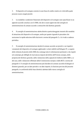 T/ESM-AMD/it 26
2. Il dispositivo di sostegno consiste in una linea di credito rotativa in virtù della quale
possono essere erogati prestiti.
3. Le modalità e condizioni finanziarie del dispositivo di sostegno sono specificate in un
apposito accordo concluso con lo SRB, che deve essere approvato dal consiglio di
amministrazione di comune accordo e sottoscritto dal direttore generale.
4. Il consiglio di amministrazione adotta direttive particolareggiate inerenti alle modalità
di attuazione del dispositivo di sostegno, anche per quanto riguarda le procedure che
assicurano la rapida adozione delle decisioni a norma del paragrafo 5, e le rivede a cadenza
periodica.
5. Il consiglio di amministrazione decide di comune accordo sui prestiti e sui rispettivi
versamenti del dispositivo di sostegno applicando i criteri stabiliti nell'allegato IV, a seguito
della richiesta di prestito dello SRB che contenga tutte le informazioni pertinenti e che rispetti
nel contempo gli obblighi di riservatezza imposti dal diritto dell'Unione europea, della
proposta del direttore generale, della valutazione della capacità di rimborso dello SRB e, se
del caso, delle valutazioni effettuate dalla Commissione europea e dalla BCE a norma del
paragrafo 6. Il consiglio di amministrazione può decidere di comune accordo di delegare al
direttore generale, per un dato periodo e un dato importo, la funzione prevista dal presente
paragrafo, in conformità delle linee direttrici adottate dallo stesso consiglio di
amministrazione.
 