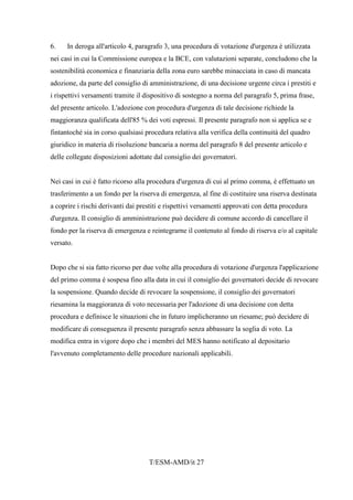 T/ESM-AMD/it 27
6. In deroga all'articolo 4, paragrafo 3, una procedura di votazione d'urgenza è utilizzata
nei casi in cui la Commissione europea e la BCE, con valutazioni separate, concludono che la
sostenibilità economica e finanziaria della zona euro sarebbe minacciata in caso di mancata
adozione, da parte del consiglio di amministrazione, di una decisione urgente circa i prestiti e
i rispettivi versamenti tramite il dispositivo di sostegno a norma del paragrafo 5, prima frase,
del presente articolo. L'adozione con procedura d'urgenza di tale decisione richiede la
maggioranza qualificata dell'85 % dei voti espressi. Il presente paragrafo non si applica se e
fintantoché sia in corso qualsiasi procedura relativa alla verifica della continuità del quadro
giuridico in materia di risoluzione bancaria a norma del paragrafo 8 del presente articolo e
delle collegate disposizioni adottate dal consiglio dei governatori.
Nei casi in cui è fatto ricorso alla procedura d'urgenza di cui al primo comma, è effettuato un
trasferimento a un fondo per la riserva di emergenza, al fine di costituire una riserva destinata
a coprire i rischi derivanti dai prestiti e rispettivi versamenti approvati con detta procedura
d'urgenza. Il consiglio di amministrazione può decidere di comune accordo di cancellare il
fondo per la riserva di emergenza e reintegrarne il contenuto al fondo di riserva e/o al capitale
versato.
Dopo che si sia fatto ricorso per due volte alla procedura di votazione d'urgenza l'applicazione
del primo comma è sospesa fino alla data in cui il consiglio dei governatori decide di revocare
la sospensione. Quando decide di revocare la sospensione, il consiglio dei governatori
riesamina la maggioranza di voto necessaria per l'adozione di una decisione con detta
procedura e definisce le situazioni che in futuro implicheranno un riesame; può decidere di
modificare di conseguenza il presente paragrafo senza abbassare la soglia di voto. La
modifica entra in vigore dopo che i membri del MES hanno notificato al depositario
l'avvenuto completamento delle procedure nazionali applicabili.
 