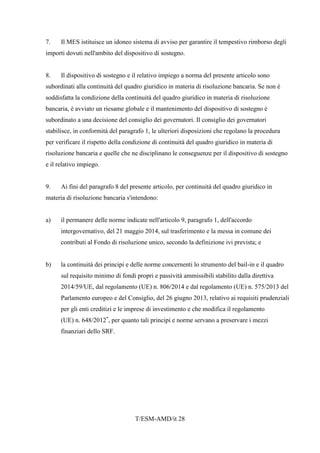 T/ESM-AMD/it 28
7. Il MES istituisce un idoneo sistema di avviso per garantire il tempestivo rimborso degli
importi dovuti nell'ambito del dispositivo di sostegno.
8. Il dispositivo di sostegno e il relativo impiego a norma del presente articolo sono
subordinati alla continuità del quadro giuridico in materia di risoluzione bancaria. Se non è
soddisfatta la condizione della continuità del quadro giuridico in materia di risoluzione
bancaria, è avviato un riesame globale e il mantenimento del dispositivo di sostegno è
subordinato a una decisione del consiglio dei governatori. Il consiglio dei governatori
stabilisce, in conformità del paragrafo 1, le ulteriori disposizioni che regolano la procedura
per verificare il rispetto della condizione di continuità del quadro giuridico in materia di
risoluzione bancaria e quelle che ne disciplinano le conseguenze per il dispositivo di sostegno
e il relativo impiego.
9. Ai fini del paragrafo 8 del presente articolo, per continuità del quadro giuridico in
materia di risoluzione bancaria s'intendono:
a) il permanere delle norme indicate nell'articolo 9, paragrafo 1, dell'accordo
intergovernativo, del 21 maggio 2014, sul trasferimento e la messa in comune dei
contributi al Fondo di risoluzione unico, secondo la definizione ivi prevista; e
b) la continuità dei principi e delle norme concernenti lo strumento del bail-in e il quadro
sul requisito minimo di fondi propri e passività ammissibili stabilito dalla direttiva
2014/59/UE, dal regolamento (UE) n. 806/2014 e dal regolamento (UE) n. 575/2013 del
Parlamento europeo e del Consiglio, del 26 giugno 2013, relativo ai requisiti prudenziali
per gli enti creditizi e le imprese di investimento e che modifica il regolamento
(UE) n. 648/2012*
, per quanto tali principi e norme servano a preservare i mezzi
finanziari dello SRF.
 