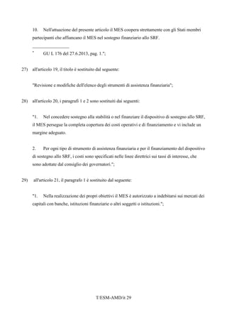 T/ESM-AMD/it 29
10. Nell'attuazione del presente articolo il MES coopera strettamente con gli Stati membri
partecipanti che affiancano il MES nel sostegno finanziario allo SRF.
________________
*
GU L 176 del 27.6.2013, pag. 1.";
27) all'articolo 19, il titolo è sostituito dal seguente:
"Revisione e modifiche dell'elenco degli strumenti di assistenza finanziaria";
28) all'articolo 20, i paragrafi 1 e 2 sono sostituiti dai seguenti:
"1. Nel concedere sostegno alla stabilità o nel finanziare il dispositivo di sostegno allo SRF,
il MES persegue la completa copertura dei costi operativi e di finanziamento e vi include un
margine adeguato.
2. Per ogni tipo di strumento di assistenza finanziaria e per il finanziamento del dispositivo
di sostegno allo SRF, i costi sono specificati nelle linee direttrici sui tassi di interesse, che
sono adottate dal consiglio dei governatori.";
29) all'articolo 21, il paragrafo 1 è sostituito dal seguente:
"1. Nella realizzazione dei propri obiettivi il MES è autorizzato a indebitarsi sui mercati dei
capitali con banche, istituzioni finanziarie o altri soggetti o istituzioni.";
 