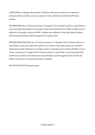 T/ESM-AMD/it 3
ASPIRANDO a sviluppare ulteriormente il MES per rafforzare la resilienza e le capacità di
risoluzione delle crisi della zona euro, sempre in totale conformità con il diritto dell'Unione
europea;
RICORDANDO che, al Vertice euro tenuto il 29 giugno 2018 in formato inclusivo, i capi di Stato o
di governo degli Stati membri la cui moneta è l'euro hanno dichiarato che il MES avrebbe fornito il
dispositivo di sostegno comune allo SRF e sarebbe stato rafforzato in base agli elementi indicati
nella lettera del presidente dell'Eurogruppo del 25 giugno 2018;
RICORDANDO INOLTRE che, al Vertice euro tenuto il 14 dicembre 2018 in formato inclusivo, i
capi di Stato o di governo degli Stati membri la cui moneta è l'euro hanno approvato i termini di
riferimento per detto dispositivo di sostegno comune e il prospetto per la riforma del MES, e che al
Vertice euro tenuto il 21 giugno 2019 in formato inclusivo i capi di Stato o di governo degli Stati
membri la cui moneta è l'euro hanno preso atto dell'ampio accordo raggiunto sulla revisione del
trattato che istituisce il meccanismo europeo di stabilità,
HANNO CONVENUTO quanto segue:
 