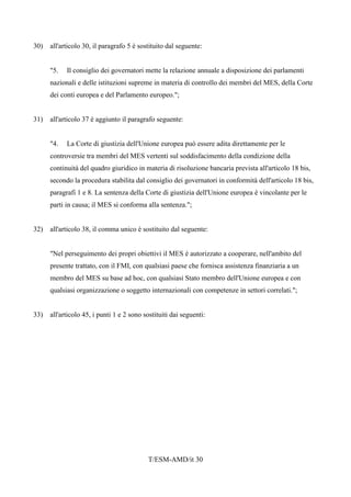 T/ESM-AMD/it 30
30) all'articolo 30, il paragrafo 5 è sostituito dal seguente:
"5. Il consiglio dei governatori mette la relazione annuale a disposizione dei parlamenti
nazionali e delle istituzioni supreme in materia di controllo dei membri del MES, della Corte
dei conti europea e del Parlamento europeo.";
31) all'articolo 37 è aggiunto il paragrafo seguente:
"4. La Corte di giustizia dell'Unione europea può essere adita direttamente per le
controversie tra membri del MES vertenti sul soddisfacimento della condizione della
continuità del quadro giuridico in materia di risoluzione bancaria prevista all'articolo 18 bis,
secondo la procedura stabilita dal consiglio dei governatori in conformità dell'articolo 18 bis,
paragrafi 1 e 8. La sentenza della Corte di giustizia dell'Unione europea è vincolante per le
parti in causa; il MES si conforma alla sentenza.";
32) all'articolo 38, il comma unico è sostituito dal seguente:
"Nel perseguimento dei propri obiettivi il MES è autorizzato a cooperare, nell'ambito del
presente trattato, con il FMI, con qualsiasi paese che fornisca assistenza finanziaria a un
membro del MES su base ad hoc, con qualsiasi Stato membro dell'Unione europea e con
qualsiasi organizzazione o soggetto internazionali con competenze in settori correlati.";
33) all'articolo 45, i punti 1 e 2 sono sostituiti dai seguenti:
 