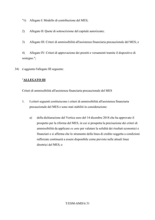T/ESM-AMD/it 31
"1) Allegato I: Modello di contribuzione del MES;
2) Allegato II: Quote di sottoscrizione del capitale autorizzato;
3) Allegato III: Criteri di ammissibilità all'assistenza finanziaria precauzionale del MES; e
4) Allegato IV: Criteri di approvazione dei prestiti e versamenti tramite il dispositivo di
sostegno.";
34) è aggiunto l'allegato III seguente:
"ALLEGATO III
Criteri di ammissibilità all'assistenza finanziaria precauzionale del MES
1. I criteri seguenti costituiscono i criteri di ammissibilità all'assistenza finanziaria
precauzionale del MES e sono stati stabiliti in considerazione:
a) della dichiarazione del Vertice euro del 14 dicembre 2018 che ha approvato il
prospetto per la riforma del MES, in cui si prospetta la precisazione dei criteri di
ammissibilità da applicare ex ante per valutare la solidità dei risultati economici e
finanziari e si afferma che lo strumento della linea di credito soggetta a condizioni
rafforzate continuerà a essere disponibile come previsto nelle attuali linee
direttrici del MES; e
 