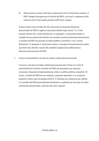 T/ESM-AMD/it 32
b) della posizione comune sulla futura cooperazione tra la Commissione europea e il
MES, allegata al prospetto per la riforma del MES, e dei ruoli e competenze delle
istituzioni previsti dal quadro giuridico dell'Unione europea.
È altresì tenuto conto del fatto che alla concessione di assistenza finanziaria
precauzionale del MES si applica la procedura definita negli articoli 13 e 14 del
presente trattato; che, a norma dell'articolo 14, paragrafo 1, del presente trattato, il
consiglio dei governatori può decidere di concedere assistenza finanziaria precauzionale
al membro del MES che presenta un debito pubblico sostenibile; e che, a norma
dell'articolo 14, paragrafo 5, del presente trattato, il consiglio di amministrazione adotta
specifiche linee direttrici inerenti alle modalità di applicazione dell'assistenza
finanziaria precauzionale del MES.
2. Criteri di ammissibilità a una linea di credito condizionale precauzionale
L'accesso a una linea di credito condizionale precauzionale è basato sui criteri di
ammissibilità ed è limitato ai membri del MES che presentano una situazione
economica e finanziaria fondamentalmente solida e un debito pubblico sostenibile. Di
norma, i membri del MES devono rispettare i parametri quantitativi e le condizioni
qualitative relative alla sorveglianza dell'UE. È effettuata una valutazione per stabilire
se il membro del MES potenzialmente beneficiario si qualifichi per una linea di credito
condizionale precauzionale, sulla base dei criteri seguenti:
 