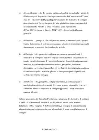T/ESM-AMD/it 35
b) del considerando 15 ter del presente trattato, nel quale è ricordato che i termini di
riferimento per il dispositivo di sostegno comune allo SRF approvato dal Vertice
euro del 14 dicembre 2018 prevede per i versamenti del dispositivo di sostegno
determinati criteri, fra cui il rispetto dei principi di ultima istanza e di neutralità
fiscale nel medio periodo, la totale conformità con il regolamento
(UE) n. 806/2014 e con la direttiva 2014/59/UE, e la continuità del quadro
giuridico;
c) dell'articolo 12, paragrafo 1 bis, del presente trattato, a norma del quale i prestiti
tramite il dispositivo di sostegno sono concessi soltanto in ultima istanza e purché
sia assicurata la neutralità fiscale nel medio periodo;
d) dell'articolo 18 bis, paragrafo 8, del presente trattato, a norma del quale il
dispositivo di sostegno e il relativo impiego sono subordinati alla continuità del
quadro giuridico in materia di risoluzione bancaria e il consiglio dei governatori
stabilisce, in conformità del medesimo articolo, paragrafo 1, le ulteriori
disposizioni che regolano la procedura per verificare il rispetto di detta condizione
di continuità e quelle che ne disciplinano le conseguenze per il dispositivo di
sostegno e il relativo impiego;
e) dell'articolo 18 bis, paragrafo 5, del presente trattato, a norma del quale il
consiglio di amministrazione decide di comune accordo sui prestiti e i rispettivi
versamenti tramite il dispositivo di sostegno applicando i criteri stabiliti nel
presente allegato;
è altresì tenuto conto del fatto che all'istituzione e attuazione del dispositivo di sostegno
si applica la procedura dell'articolo 18 bis del presente trattato e che, a norma
dell'articolo 18 bis, paragrafo 4, dello stesso trattato, il consiglio di amministrazione
adotta direttive particolareggiate inerenti alle modalità di attuazione del dispositivo di
sostegno.
 