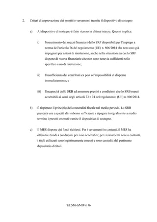 T/ESM-AMD/it 36
2. Criteri di approvazione dei prestiti e versamenti tramite il dispositivo di sostegno
a) Al dispositivo di sostegno è fatto ricorso in ultima istanza. Questo implica:
i) l'esaurimento dei mezzi finanziari dello SRF disponibili per l'impiego a
norma dell'articolo 76 del regolamento (UE) n. 806/2014 che non sono già
impegnati per azioni di risoluzione, anche nella situazione in cui lo SRF
dispone di risorse finanziarie che non sono tuttavia sufficienti nello
specifico caso di risoluzione;
ii) l'insufficienza dei contributi ex post o l'impossibilità di disporne
immediatamente; e
iii) l'incapacità dello SRB ad assumere prestiti a condizioni che lo SRB reputi
accettabili ai sensi degli articoli 73 e 74 del regolamento (UE) n. 806/2014.
b) È rispettato il principio della neutralità fiscale nel medio periodo. Lo SRB
presenta una capacità di rimborso sufficiente a ripagare integralmente a medio
termine i prestiti ottenuti tramite il dispositivo di sostegno.
c) Il MES dispone dei fondi richiesti. Per i versamenti in contanti, il MES ha
ottenuto i fondi a condizioni per esso accettabili; per i versamenti non in contanti,
i titoli utilizzati sono legittimamente emessi e sono custoditi dal pertinente
depositario di titoli.
 