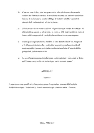 T/ESM-AMD/it 37
d) Ciascuna parte dell'accordo intergovernativo sul trasferimento e la messa in
comune dei contributi al Fondo di risoluzione unico nel cui territorio è esercitata
l'azione di risoluzione ha assolto l'obbligo di trasferire allo SRF i contributi
ricevuti dagli enti autorizzati nel suo territorio.
e) Non è in corso alcun evento di default sui prestiti erogati allo SRB dal MES o da
altro creditore oppure, se tale evento è in corso, lo SRB ha presentato un piano di
interventi di recupero che il consiglio di amministrazione reputa adeguato.
f) Il consiglio dei governatori ha stabilito, ai sensi dell'articolo 18 bis, paragrafi 1
e 8, del presente trattato, che è soddisfatta la condizione della continuità del
quadro giuridico in materia di risoluzione bancaria definita all'articolo 18 bis,
paragrafo 9, dello stesso trattato.
g) Lo specifico programma di risoluzione è conforme in tutti i suoi aspetti al diritto
dell'Unione europea ed è entrato in vigore conformemente a esso.".
ARTICOLO 2
Deposito
Il presente accordo modificativo è depositato presso il segretariato generale del Consiglio
dell'Unione europea ("depositario"), il quale trasmette copie certificate a tutti i firmatari.
 