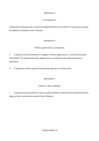 T/ESM-AMD/it 38
ARTICOLO 3
Consolidamento
Il depositario predispone una versione consolidata del trattato che istituisce il meccanismo europeo
di stabilità e la trasmette a tutti i firmatari.
ARTICOLO 4
Ratifica, approvazione o accettazione
1. Il presente accordo modificativo è soggetto a ratifica, approvazione o accettazione da parte
dei firmatari. Gli strumenti di ratifica, approvazione o accettazione sono depositati presso il
depositario.
2. Il depositario notifica agli altri firmatari ogni deposito e la relativa data.
ARTICOLO 5
Entrata in vigore e adesione
1. Il presente accordo modificavo entra in vigore alla data di deposito degli strumenti di ratifica,
approvazione o accettazione da parte di tutti i firmatari.
 