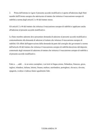 T/ESM-AMD/it 39
2. Prima dell'entrata in vigore il presente accordo modificativo è aperto all'adesione degli Stati
membri dell'Unione europea che aderiscono al trattato che istituisce il meccanismo europeo di
stabilità a norma degli articoli 2 e 44 del trattato stesso.
Gli articoli 2 e 44 del trattato che istituisce il meccanismo europeo di stabilità si applicano anche
all'adesione al presente accordo modificativo.
Lo Stato membro aderente deve presentare domanda di adesione al presente accordo modificativo
contestualmente alla domanda di adesione al trattato che istituisce il meccanismo europeo di
stabilità. Gli effetti dell'approvazione della domanda da parte del consiglio dei governatori a norma
dell'articolo 44 del trattato che istituisce il meccanismo europeo di stabilità decorrono dal deposito
contestuale degli strumenti di adesione al trattato che istituisce il meccanismo europeo di stabilità e
al presente accordo modificativo.
Fatto a …, addì … in un unico esemplare, i cui testi in lingua estone, finlandese, francese, greca,
inglese, irlandese, italiana, lettone, lituana, maltese, neerlandese, portoghese, slovacca, slovena,
spagnola, svedese e tedesca fanno ugualmente fede.
 