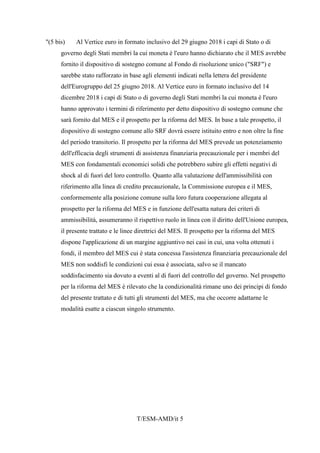 T/ESM-AMD/it 5
"(5 bis) Al Vertice euro in formato inclusivo del 29 giugno 2018 i capi di Stato o di
governo degli Stati membri la cui moneta è l'euro hanno dichiarato che il MES avrebbe
fornito il dispositivo di sostegno comune al Fondo di risoluzione unico ("SRF") e
sarebbe stato rafforzato in base agli elementi indicati nella lettera del presidente
dell'Eurogruppo del 25 giugno 2018. Al Vertice euro in formato inclusivo del 14
dicembre 2018 i capi di Stato o di governo degli Stati membri la cui moneta è l'euro
hanno approvato i termini di riferimento per detto dispositivo di sostegno comune che
sarà fornito dal MES e il prospetto per la riforma del MES. In base a tale prospetto, il
dispositivo di sostegno comune allo SRF dovrà essere istituito entro e non oltre la fine
del periodo transitorio. Il prospetto per la riforma del MES prevede un potenziamento
dell'efficacia degli strumenti di assistenza finanziaria precauzionale per i membri del
MES con fondamentali economici solidi che potrebbero subire gli effetti negativi di
shock al di fuori del loro controllo. Quanto alla valutazione dell'ammissibilità con
riferimento alla linea di credito precauzionale, la Commissione europea e il MES,
conformemente alla posizione comune sulla loro futura cooperazione allegata al
prospetto per la riforma del MES e in funzione dell'esatta natura dei criteri di
ammissibilità, assumeranno il rispettivo ruolo in linea con il diritto dell'Unione europea,
il presente trattato e le linee direttrici del MES. Il prospetto per la riforma del MES
dispone l'applicazione di un margine aggiuntivo nei casi in cui, una volta ottenuti i
fondi, il membro del MES cui è stata concessa l'assistenza finanziaria precauzionale del
MES non soddisfi le condizioni cui essa è associata, salvo se il mancato
soddisfacimento sia dovuto a eventi al di fuori del controllo del governo. Nel prospetto
per la riforma del MES è rilevato che la condizionalità rimane uno dei principi di fondo
del presente trattato e di tutti gli strumenti del MES, ma che occorre adattarne le
modalità esatte a ciascun singolo strumento.
 