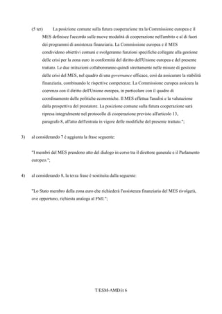 T/ESM-AMD/it 6
(5 ter) La posizione comune sulla futura cooperazione tra la Commissione europea e il
MES definisce l'accordo sulle nuove modalità di cooperazione nell'ambito e al di fuori
dei programmi di assistenza finanziaria. La Commissione europea e il MES
condividono obiettivi comuni e svolgeranno funzioni specifiche collegate alla gestione
delle crisi per la zona euro in conformità del diritto dell'Unione europea e del presente
trattato. Le due istituzioni collaboreranno quindi strettamente nelle misure di gestione
delle crisi del MES, nel quadro di una governance efficace, così da assicurare la stabilità
finanziaria, combinando le rispettive competenze. La Commissione europea assicura la
coerenza con il diritto dell'Unione europea, in particolare con il quadro di
coordinamento delle politiche economiche. Il MES effettua l'analisi e la valutazione
dalla prospettiva del prestatore. La posizione comune sulla futura cooperazione sarà
ripresa integralmente nel protocollo di cooperazione previsto all'articolo 13,
paragrafo 8, all'atto dell'entrata in vigore delle modifiche del presente trattato.";
3) al considerando 7 è aggiunta la frase seguente:
"I membri del MES prendono atto del dialogo in corso tra il direttore generale e il Parlamento
europeo.";
4) al considerando 8, la terza frase è sostituita dalla seguente:
"Lo Stato membro della zona euro che richiederà l'assistenza finanziaria del MES rivolgerà,
ove opportuno, richiesta analoga al FMI.";
 