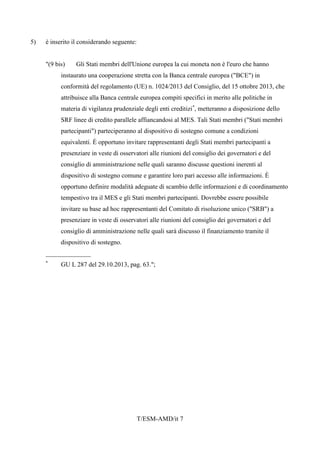 T/ESM-AMD/it 7
5) è inserito il considerando seguente:
"(9 bis) Gli Stati membri dell'Unione europea la cui moneta non è l'euro che hanno
instaurato una cooperazione stretta con la Banca centrale europea ("BCE") in
conformità del regolamento (UE) n. 1024/2013 del Consiglio, del 15 ottobre 2013, che
attribuisce alla Banca centrale europea compiti specifici in merito alle politiche in
materia di vigilanza prudenziale degli enti creditizi*
, metteranno a disposizione dello
SRF linee di credito parallele affiancandosi al MES. Tali Stati membri ("Stati membri
partecipanti") parteciperanno al dispositivo di sostegno comune a condizioni
equivalenti. È opportuno invitare rappresentanti degli Stati membri partecipanti a
presenziare in veste di osservatori alle riunioni del consiglio dei governatori e del
consiglio di amministrazione nelle quali saranno discusse questioni inerenti al
dispositivo di sostegno comune e garantire loro pari accesso alle informazioni. È
opportuno definire modalità adeguate di scambio delle informazioni e di coordinamento
tempestivo tra il MES e gli Stati membri partecipanti. Dovrebbe essere possibile
invitare su base ad hoc rappresentanti del Comitato di risoluzione unico ("SRB") a
presenziare in veste di osservatori alle riunioni del consiglio dei governatori e del
consiglio di amministrazione nelle quali sarà discusso il finanziamento tramite il
dispositivo di sostegno.
______________
*
GU L 287 del 29.10.2013, pag. 63.";
 