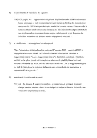 T/ESM-AMD/it 8
6) il considerando 10 è sostituito dal seguente:
"(10) Il 20 giugno 2011 i rappresentanti dei governi degli Stati membri dell'Unione europea
hanno autorizzato le parti contraenti del presente trattato a chiedere alla Commissione
europea e alla BCE di svolgere i compiti previsti dal presente trattato. È dato atto che le
funzioni affidate alla Commissione europea e alla BCE nell'ambito del presente trattato
non implicano alcun potere decisionale proprio e che i compiti svolti da queste due
istituzioni nell'ambito del presente trattato impegnano il solo MES.";
7) al considerando 11 sono aggiunte le frasi seguenti:
"Data l'introduzione di dette clausole a partire dal 1o
gennaio 2013, i membri del MES si
impegnano a introdurre entro il 2022 clausole di azione collettiva con votazione a
maggioranza singola ("CAC a maggioranza singola"). Il comitato economico e finanziario
stabilirà la disciplina giuridica di dettaglio tenendo conto degli obblighi costituzionali
nazionali dei membri del MES, così che tutti questi inseriscano CAC a maggioranza singola
nei titoli di Stato di nuova emissione della zona euro, con modalità atte a garantirne la
medesima efficacia giuridica.";
8) sono inseriti i considerando seguenti:
"(11 bis) Su richiesta di un proprio membro e ove opportuno, il MES può favorire il
dialogo tra detto membro e i suoi investitori privati su base volontaria, informale, non
vincolante, temporanea e riservata.
 