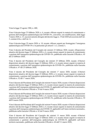 Vista la legge 23 agosto 1988, n. 400;
Visto il decreto-legge 23 febbraio 2020, n. 6, recante «Misure urgenti in materia di contenimento e
gestione dell’emergenza epidemiologica da COVID-19», convertito, con modificazioni, dalla legge
5 marzo 2020, n. 13, successivamente abrogato dal decreto-legge n. 19 del 2020 ad eccezione dell’art.
3, comma 6-bis, e dell’art. 4;
Visto il decreto-legge 25 marzo 2020, n. 19, recante «Misure urgenti per fronteggiare l’emergenza
epidemiologica da COVID-19» e in particolare gli articoli 1 e 2, comma 1;
Visto il decreto del Presidente del Consiglio dei ministri 23 febbraio 2020, recante «Disposizioni
attuative del decreto-legge 23 febbraio 2020, n. 6, recante misure urgenti in materia di contenimento
e gestione dell’emergenza epidemiologica da COVID-19», pubblicato nella Gazzetta Ufficiale n. 45
del 23 febbraio 2020;
Visto il decreto del Presidente del Consiglio dei ministri 25 febbraio 2020, recante «Ulteriori
disposizioni attuative del decreto-legge 23 febbraio 2020, n. 6, recante misure urgenti in materia di
contenimento e gestione dell’emergenza epidemiologica da COVID-19», pubblicato nella Gazzetta
Ufficiale n. 47 del 25 febbraio 2020;
Visto il decreto del Presidente del Consiglio dei ministri 1° marzo 2020, recante «Ulteriori
disposizioni attuative del decreto-legge 23 febbraio 2020, n. 6, recante misure urgenti in materia di
contenimento e gestione dell’emergenza epidemiologica da COVID-19», pubblicato nella Gazzetta
Ufficiale n. 52 del 1° marzo 2020;
Visto il decreto del Presidente del Consiglio dei ministri 4 marzo 2020, recante «Ulteriori disposizioni
attuative del decreto-legge 23 febbraio 2020, n. 6, recante misure urgenti in materia di contenimento
e gestione dell’emergenza epidemiologica da COVID-19, applicabili sull’intero territorio nazionale»,
pubblicato nella Gazzetta Ufficiale n. 55 del 4 marzo 2020;
Visto il decreto del Presidente del Consiglio dei ministri 8 marzo 2020, recante «Ulteriori disposizioni
attuative del decreto-legge 23 febbraio 2020, n. 6, recante misure urgenti in materia di contenimento
e gestione dell’emergenza epidemiologica da COVID-19», pubblicato nella Gazzetta Ufficiale n. 59
dell’8 marzo 2020;
Visto il decreto del Presidente del Consiglio dei ministri 9 marzo 2020, recante «Ulteriori disposizioni
attuative del decreto-legge 23 febbraio 2020, n. 6, recante misure urgenti in materia di contenimento
e gestione dell’emergenza epidemiologica da COVID-19, applicabili sull’intero territorio nazionale»,
pubblicato nella Gazzetta Ufficiale n. 62 del 9 marzo 2020;
Visto il decreto del Presidente del Consiglio dei ministri 11 marzo 2020, recante «Ulteriori
disposizioni attuative del decreto-legge 23 febbraio 2020, n. 6, recante misure urgenti in materia di
contenimento e gestione dell’emergenza epidemiologica da COVID-19, applicabili sull’intero
territorio nazionale», pubblicato nella Gazzetta Ufficiale n. 64 dell’11 marzo 2020;
 