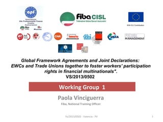 With EU Contribution 
Global Framework Agreements and Joint Declarations: 
EWCs and Trade Unions together to foster workers' participation 
rights in financial multinationals". 
VS/2013/0502 
Working Group 1 
Paola Vinciguerra 
Fiba, National Training Officer 
Vs/2013/0502 - Valencia - PV 1 
 