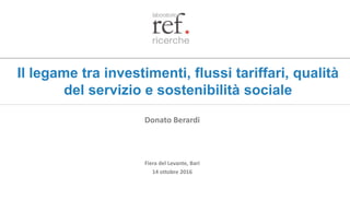 Il legame tra investimenti, flussi tariffari, qualità
del servizio e sostenibilità sociale
Fiera del Levante, Bari
14 ottobre 2016
Donato Berardi
 