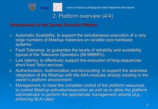 2. Platform overview (4/4) Requirements for the Service Execution Platform Automatic Scalability, to support the simultaneous execution of a very large numbers of Mashup instances on variable size hardware systems. Fault Tolerance, to guarantee the levels of reliability and availability typical of the Telecoms Operators (99.99999%). Low latency, to effectively support the execution of long sequences short lived Telco services. Authentication, Authorization and Accounting, to support the seamless integration of the Mashup with the AAA modules already existing in the owner’s platform environment. Management, to have the complete control of the platform resources, to control Mashup activation/execution as well as to allow the platform administrator to perform the appropriate management actions (e.g., enforcing SLA rules). 